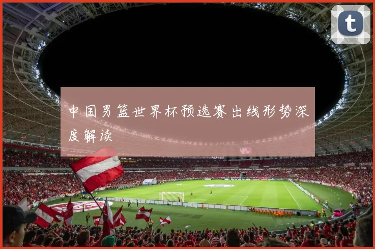 中国男篮世界杯预选赛出线形势深度解读