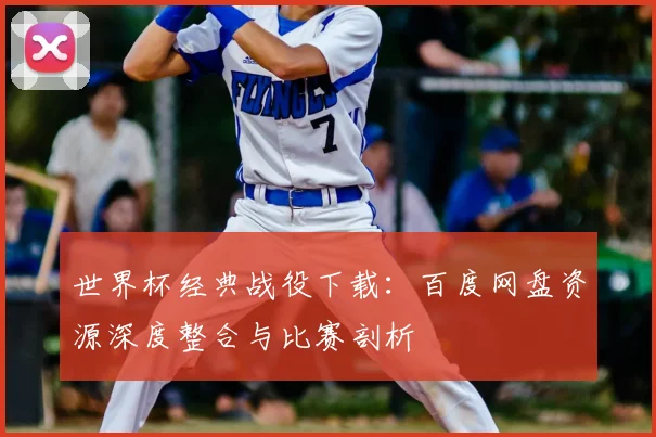 世界杯经典战役下载：百度网盘资源深度整合与比赛剖析