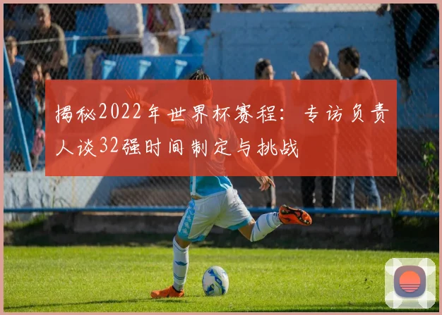 揭秘2022年世界杯赛程：专访负责人谈32强时间制定与挑战