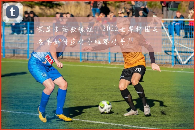 深度专访教练组:2022世界杯国足名单如何应对小组赛对手?