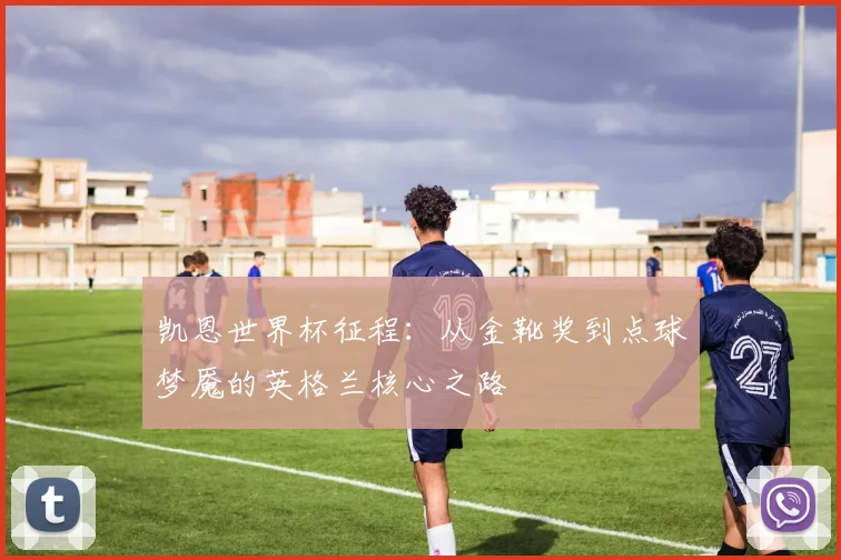 凯恩世界杯征程：从金靴奖到点球梦魇的英格兰核心之路
