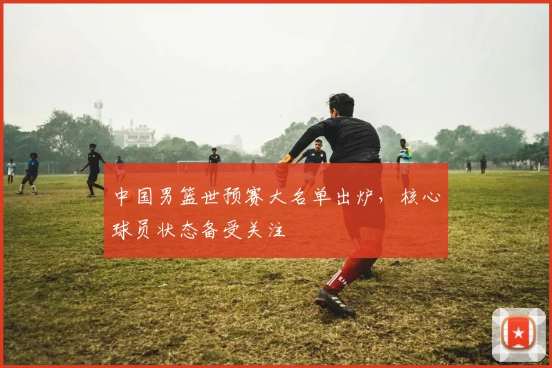 中国男篮世预赛大名单出炉，核心球员状态备受关注
