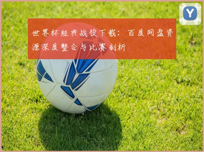 世界杯经典战役下载：百度网盘资源深度整合与比赛剖析