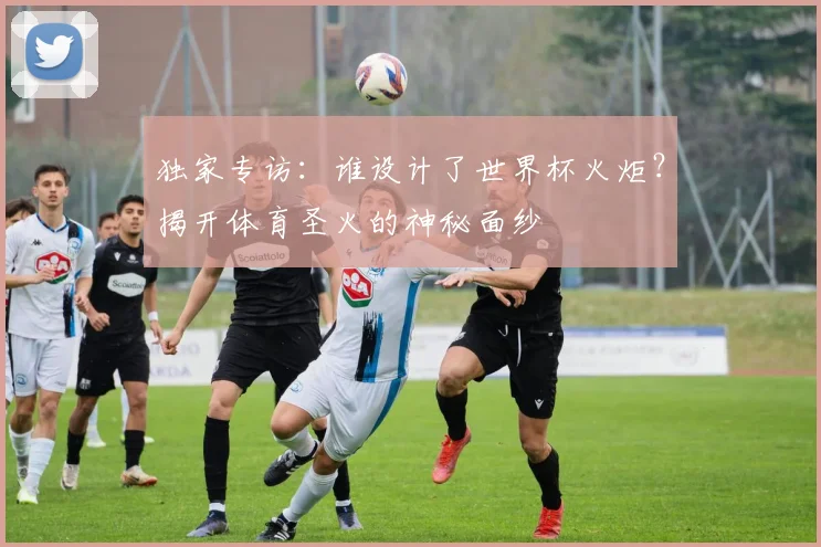 独家专访:谁设计了世界杯火炬?揭开体育圣火的神秘面纱