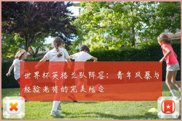 世界杯英格兰队阵容:青年风暴与经验老将的完美结合