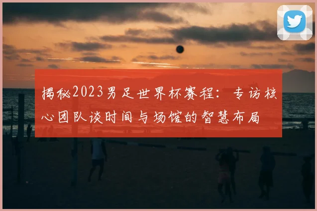 揭秘2023男足世界杯赛程：专访核心团队谈时间与场馆的智慧布局