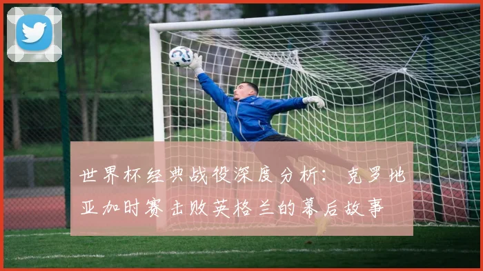 世界杯经典战役深度分析：克罗地亚加时赛击败英格兰的幕后故事