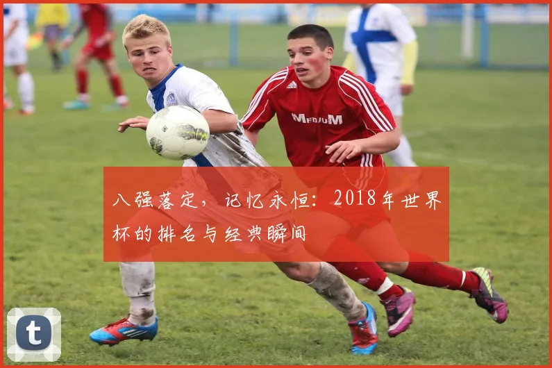 八强落定,记忆永恒:2018年世界杯的排名与经典瞬间