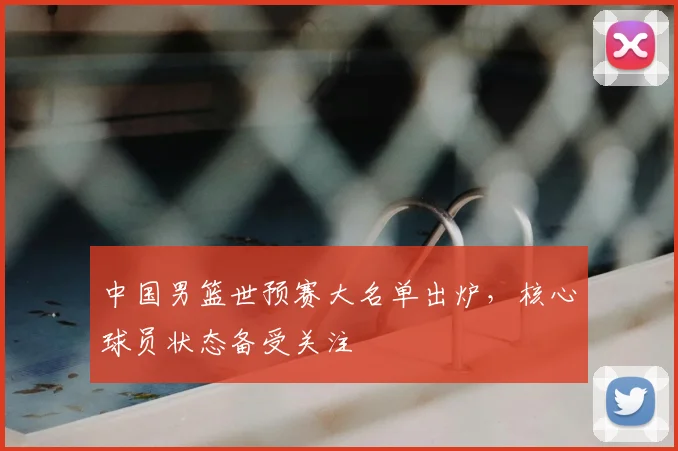 中国男篮世预赛大名单出炉，核心球员状态备受关注