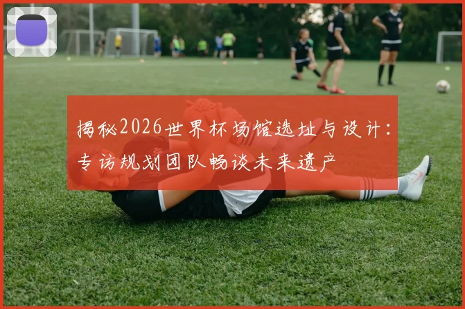 揭秘2026世界杯场馆选址与设计：专访规划团队畅谈未来遗产