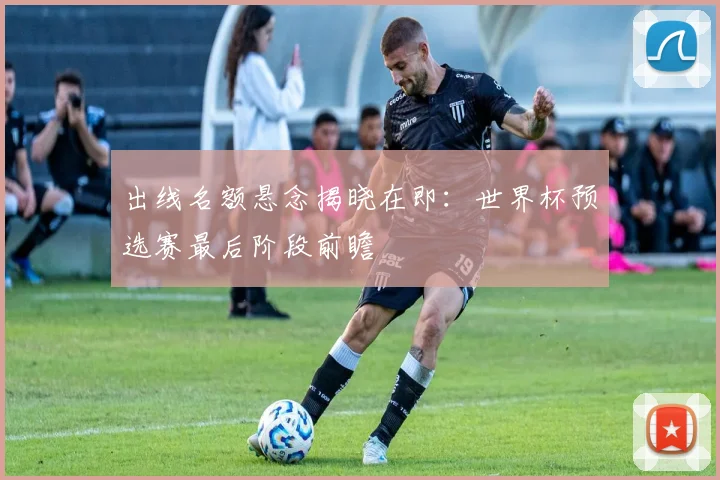 出线名额悬念揭晓在即：世界杯预选赛最后阶段前瞻