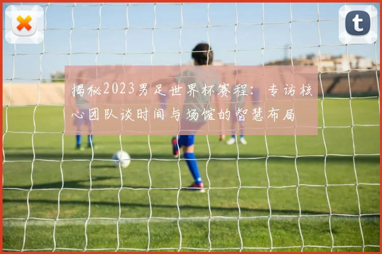 揭秘2023男足世界杯赛程：专访核心团队谈时间与场馆的智慧布局