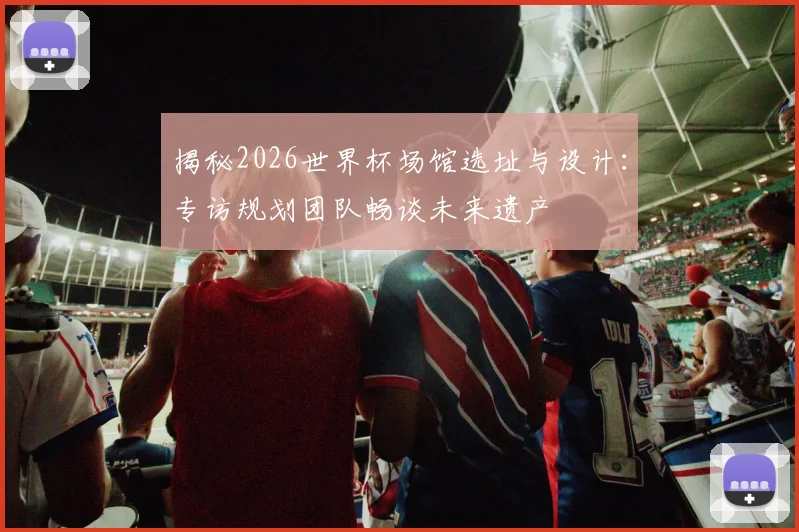 揭秘2026世界杯场馆选址与设计：专访规划团队畅谈未来遗产