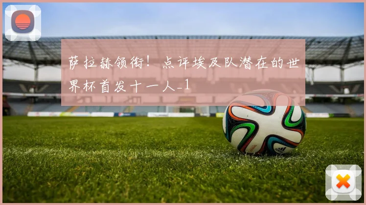 萨拉赫领衔！点评埃及队潜在的世界杯首发十一人_1