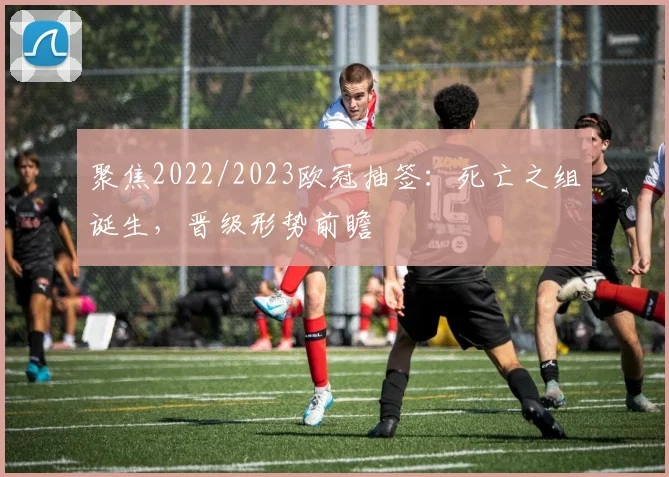 聚焦2022/2023欧冠抽签：死亡之组诞生，晋级形势前瞻