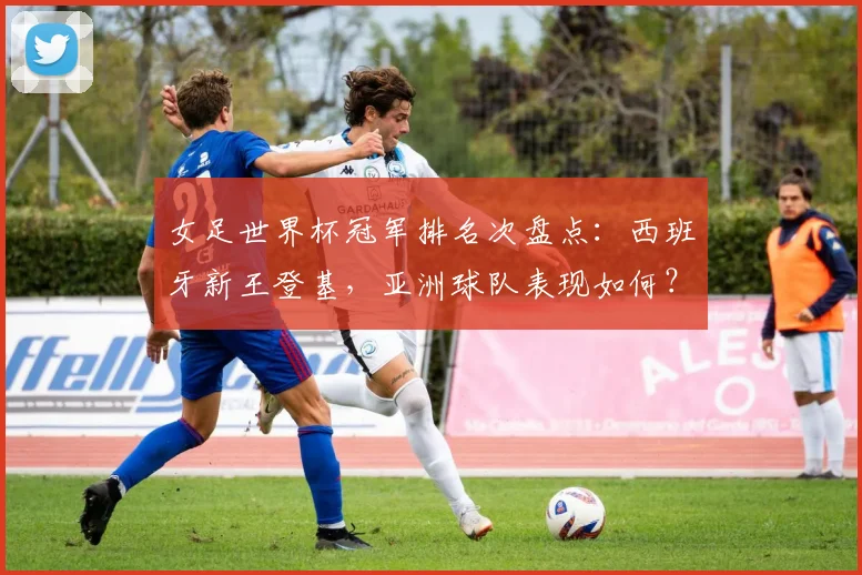 女足世界杯冠军排名次盘点：西班牙新王登基，亚洲球队表现如何？