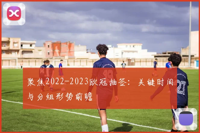 聚焦2022-2023欧冠抽签：关键时间与分组形势前瞻