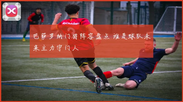 巴萨罗纳门将阵容盘点 谁是球队未来主力守门人