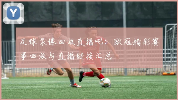 足球录像回放直播吧：欧冠精彩赛事回放与直播链接汇总