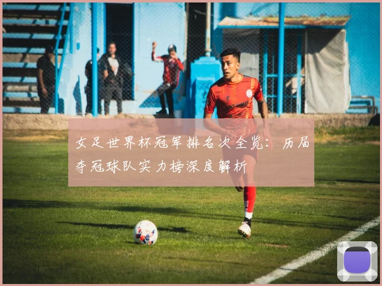 女足世界杯冠军排名次全览：历届夺冠球队实力榜深度解析