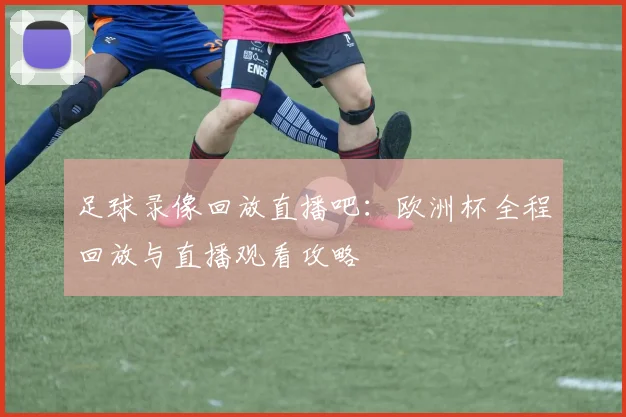 足球录像回放直播吧：欧洲杯全程回放与直播观看攻略