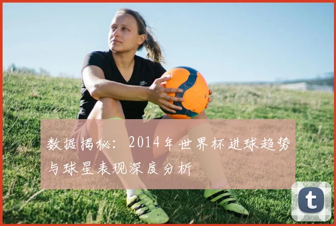 数据揭秘：2014年世界杯进球趋势与球星表现深度分析