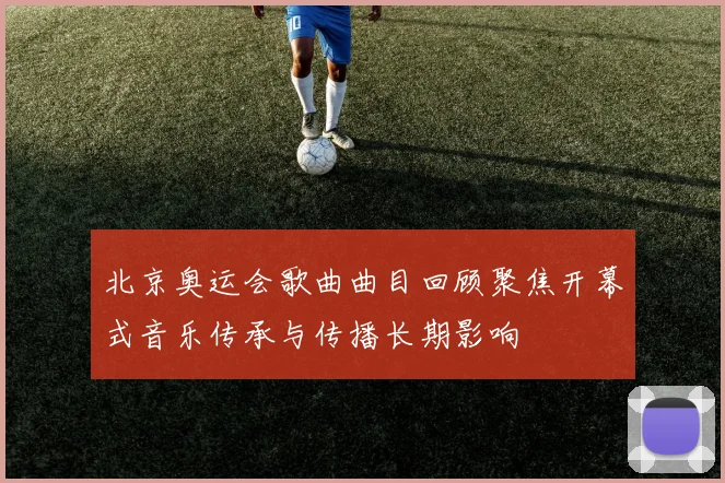 北京奥运会歌曲曲目回顾聚焦开幕式音乐传承与传播长期影响